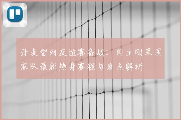 丹麦智利友谊赛备战：民主刚果国家队最新热身赛程与看点解析