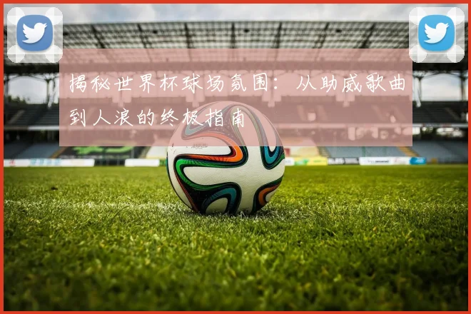 揭秘世界杯球场氛围：从助威歌曲到人浪的终极指南