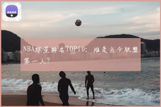 NBA球星排名TOP10：谁是当今联盟第一人？