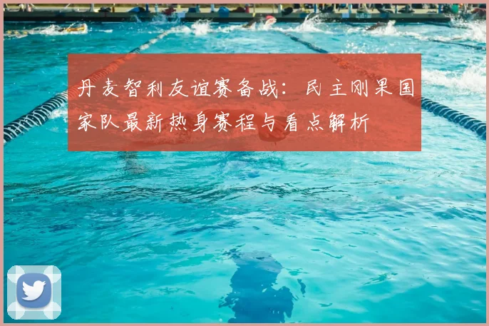 丹麦智利友谊赛备战：民主刚果国家队最新热身赛程与看点解析
