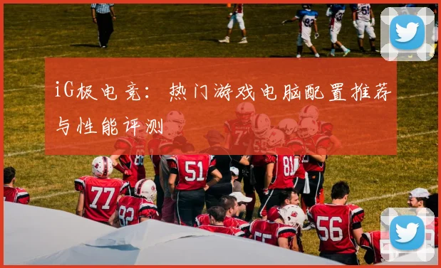 iG极电竞：热门游戏电脑配置推荐与性能评测