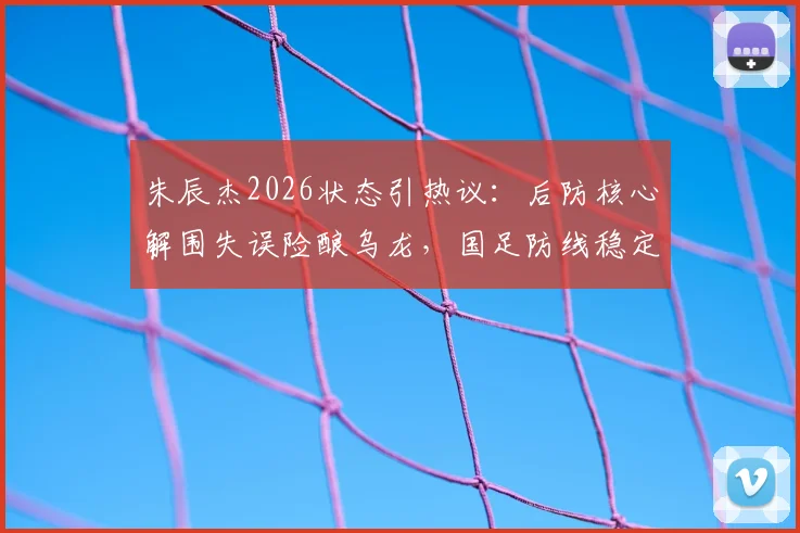 朱辰杰2026状态引热议：后防核心解围失误险酿乌龙，国足防线稳定性再受考验
