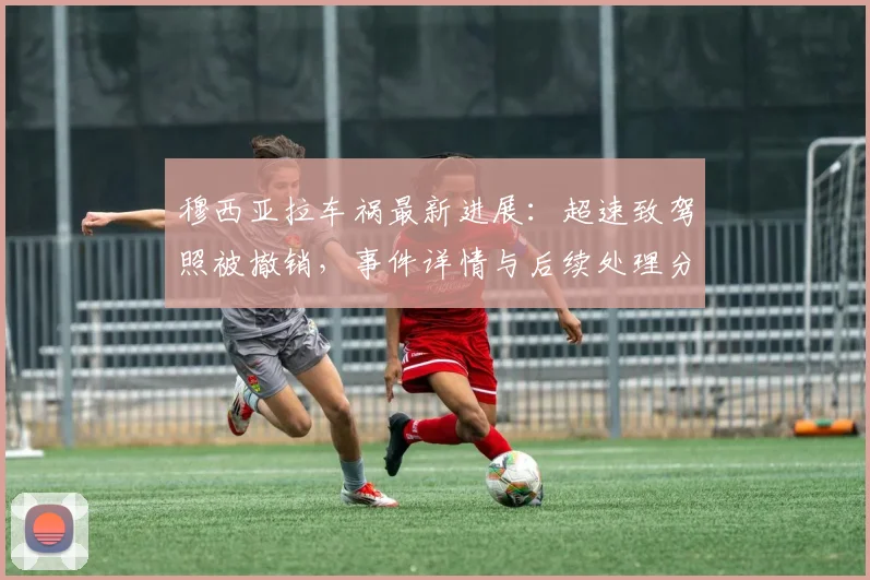 穆西亚拉车祸最新进展：超速致驾照被撤销，事件详情与后续处理分析