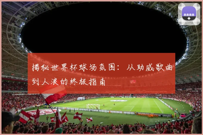 揭秘世界杯球场氛围：从助威歌曲到人浪的终极指南