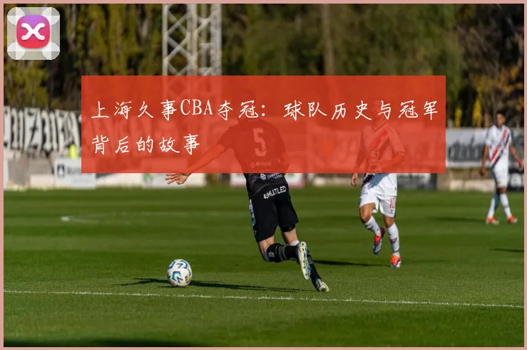 上海久事CBA夺冠：球队历史与冠军背后的故事