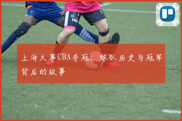 上海久事CBA夺冠：球队历史与冠军背后的故事