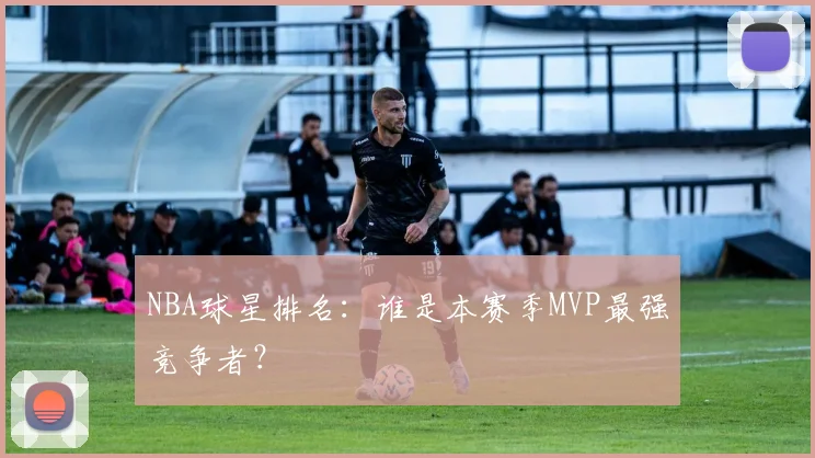 NBA球星排名：谁是本赛季MVP最强竞争者？