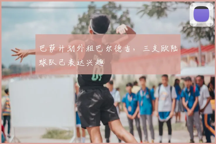 巴萨计划外租巴尔德吉，三支欧陆球队已表达兴趣