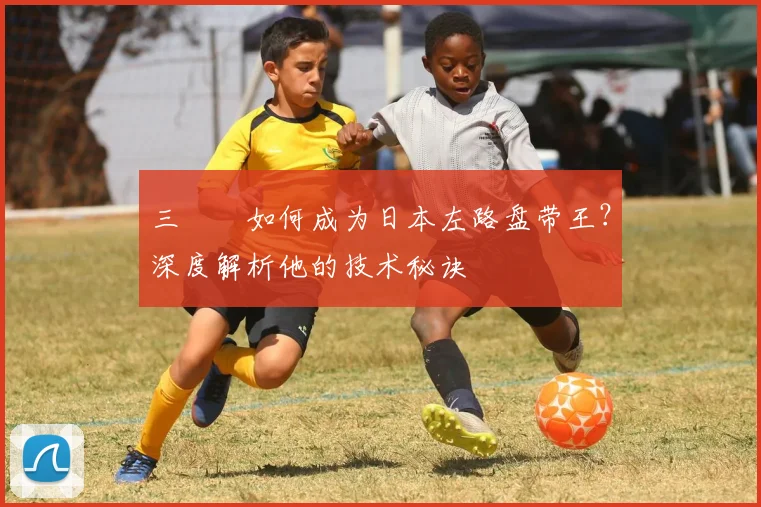 三笘薫如何成为日本左路盘带王？深度解析他的技术秘诀