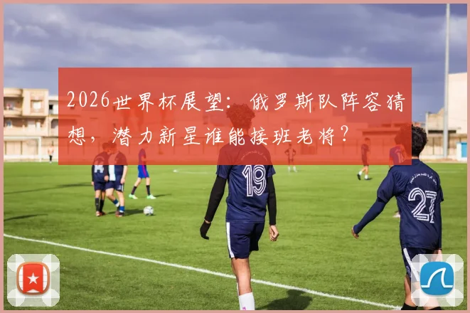 2026世界杯展望：俄罗斯队阵容猜想，潜力新星谁能接班老将？