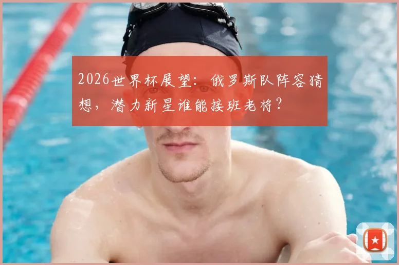 2026世界杯展望：俄罗斯队阵容猜想，潜力新星谁能接班老将？
